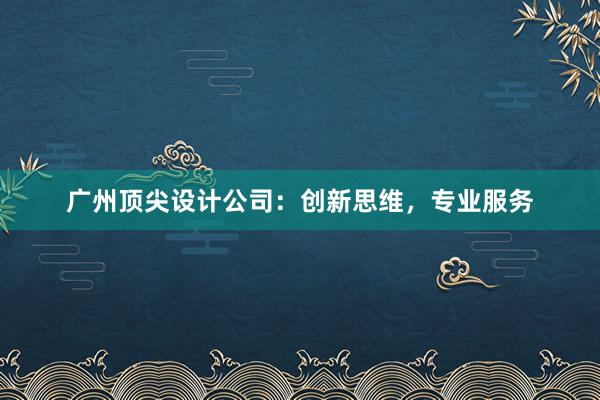 广州顶尖设计公司：创新思维，专业服务